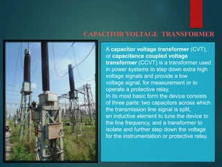 CAPACITOR VOLTAGE TRANSFORMER
A capacitor voltage transformer (CVT),
or capacitance coupled voltage
transformer (CCVT) is a transformer used
in power systems to step down extra high
voltage signals and provide a low
voltage signal, for measurement or to
operate a protective relay.
In its most basic form the device consists
of three parts: two capacitors across which
the transmission line signal is split,
an inductive element to tune the device to
the line frequency, and a transformer to
isolate and further step down the voltage
for the instrumentation or protective relay.
 