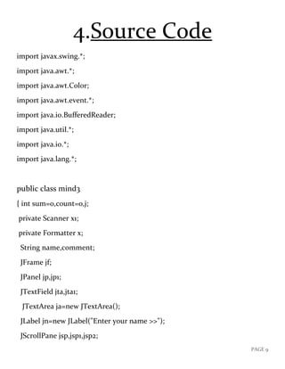 PAGE 9
4.Source Code
import javax.swing.*;
import java.awt.*;
import java.awt.Color;
import java.awt.event.*;
import java.io.BufferedReader;
import java.util.*;
import java.io.*;
import java.lang.*;
public class mind3
{ int sum=0,count=0,j;
private Scanner x1;
private Formatter x;
String name,comment;
JFrame jf;
JPanel jp,jp1;
JTextField jta,jta1;
JTextArea ja=new JTextArea();
JLabel jn=new JLabel("Enter your name >>");
JScrollPane jsp,jsp1,jsp2;
 