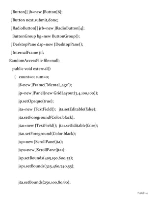 PAGE 10
JButton[] jb=new JButton[6];
JButton next,submit,done;
JRadioButton[] jrb=new JRadioButton[4];
ButtonGroup bg=new ButtonGroup();
JDesktopPane dsp=new JDesktopPane();
JInternalFrame jif;
RandomAccessFile file=null;
public void external()
{ count=0; sum=0;
jf=new JFrame("Mental_age");
jp=new JPanel(new GridLayout(3,4,100,100));
jp.setOpaque(true);
jta=new JTextField(); jta.setEditable(false);
jta.setForeground(Color.black);
jta1=new JTextField(); jta1.setEditable(false);
jta1.setForeground(Color.black);
jsp=new JScrollPane(jta);
jsp1=new JScrollPane(jta1);
jsp.setBounds(405,190,600,55);
jsp1.setBounds(325,460,740,55);
jta.setBounds(250,100,80,80);
 