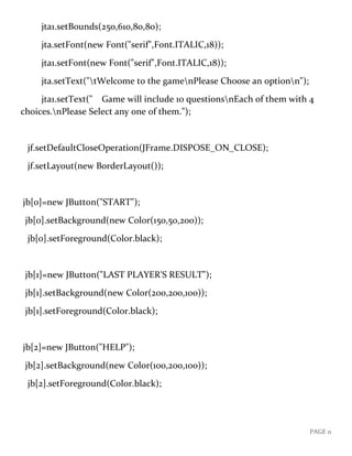PAGE 11
jta1.setBounds(250,610,80,80);
jta.setFont(new Font("serif",Font.ITALIC,18));
jta1.setFont(new Font("serif",Font.ITALIC,18));
jta.setText("tWelcome to the gamenPlease Choose an optionn");
jta1.setText(" Game will include 10 questionsnEach of them with 4
choices.nPlease Select any one of them.");
jf.setDefaultCloseOperation(JFrame.DISPOSE_ON_CLOSE);
jf.setLayout(new BorderLayout());
jb[0]=new JButton("START");
jb[0].setBackground(new Color(150,50,200));
jb[0].setForeground(Color.black);
jb[1]=new JButton("LAST PLAYER'S RESULT");
jb[1].setBackground(new Color(200,200,100));
jb[1].setForeground(Color.black);
jb[2]=new JButton("HELP");
jb[2].setBackground(new Color(100,200,100));
jb[2].setForeground(Color.black);
 