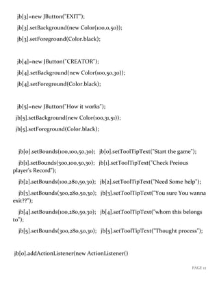 PAGE 12
jb[3]=new JButton("EXIT");
jb[3].setBackground(new Color(100,0,50));
jb[3].setForeground(Color.black);
jb[4]=new JButton("CREATOR");
jb[4].setBackground(new Color(100,50,30));
jb[4].setForeground(Color.black);
jb[5]=new JButton("How it works");
jb[5].setBackground(new Color(100,31,51));
jb[5].setForeground(Color.black);
jb[0].setBounds(100,100,50,30); jb[0].setToolTipText("Start the game");
jb[1].setBounds(300,100,50,30); jb[1].setToolTipText("Check Preious
player's Record");
jb[2].setBounds(100,280,50,30); jb[2].setToolTipText("Need Some help");
jb[3].setBounds(300,280,50,30); jb[3].setToolTipText("You sure You wanna
exit??");
jb[4].setBounds(100,280,50,30); jb[4].setToolTipText("whom this belongs
to");
jb[5].setBounds(300,280,50,30); jb[5].setToolTipText("Thought process");
jb[0].addActionListener(new ActionListener()
 