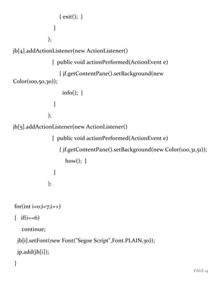 PAGE 14
{ exit(); }
}
);
jb[4].addActionListener(new ActionListener()
{ public void actionPerformed(ActionEvent e)
{ jf.getContentPane().setBackground(new
Color(100,50,30));
info(); }
}
);
jb[5].addActionListener(new ActionListener()
{ public void actionPerformed(ActionEvent e)
{ jf.getContentPane().setBackground(new Color(100,31,51));
how(); }
}
);
for(int i=0;i<7;i++)
{ if(i==6)
continue;
jb[i].setFont(new Font("Segoe Script",Font.PLAIN,30));
jp.add(jb[i]);
}
 