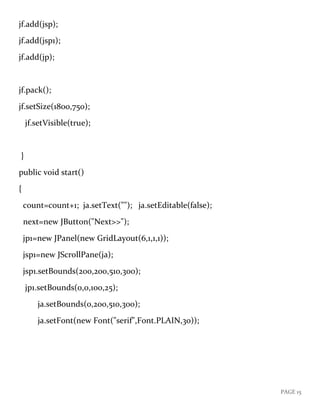 PAGE 15
jf.add(jsp);
jf.add(jsp1);
jf.add(jp);
jf.pack();
jf.setSize(1800,750);
jf.setVisible(true);
}
public void start()
{
count=count+1; ja.setText(""); ja.setEditable(false);
next=new JButton("Next>>");
jp1=new JPanel(new GridLayout(6,1,1,1));
jsp1=new JScrollPane(ja);
jsp1.setBounds(200,200,510,300);
jp1.setBounds(0,0,100,25);
ja.setBounds(0,200,510,300);
ja.setFont(new Font("serif",Font.PLAIN,30));
 