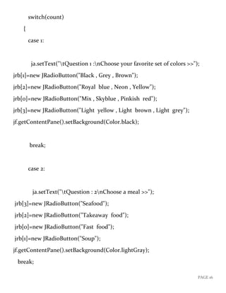 PAGE 16
switch(count)
{
case 1:
ja.setText("tQuestion 1 :nChoose your favorite set of colors >>");
jrb[1]=new JRadioButton("Black , Grey , Brown");
jrb[2]=new JRadioButton("Royal blue , Neon , Yellow");
jrb[0]=new JRadioButton("Mix , Skyblue , Pinkish red");
jrb[3]=new JRadioButton("Light yellow , Light brown , Light grey");
jf.getContentPane().setBackground(Color.black);
break;
case 2:
ja.setText("tQuestion : 2nChoose a meal >>");
jrb[3]=new JRadioButton("Seafood");
jrb[2]=new JRadioButton("Takeaway food");
jrb[0]=new JRadioButton("Fast food");
jrb[1]=new JRadioButton("Soup");
jf.getContentPane().setBackground(Color.lightGray);
break;
 