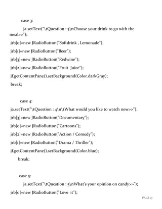 PAGE 17
case 3:
ja.setText("tQuestion : 3nChoose your drink to go with the
meal>>");
jrb[0]=new JRadioButton("Softdrink , Lemonade");
jrb[1]=new JRadioButton("Beer");
jrb[3]=new JRadioButton("Redwine");
jrb[2]=new JRadioButton("Fruit Juice");
jf.getContentPane().setBackground(Color.darkGray);
break;
case 4:
ja.setText("tQuestion : 4ntWhat would you like to watch now>>");
jrb[3]=new JRadioButton("Documentary");
jrb[0]=new JRadioButton("Cartoons");
jrb[2]=new JRadioButton("Action / Comedy");
jrb[1]=new JRadioButton("Drama / Thriller");
jf.getContentPane().setBackground(Color.blue);
break;
case 5:
ja.setText("tQuestion : 5nWhat's your opinion on candy>>");
jrb[0]=new JRadioButton("Love it");
 