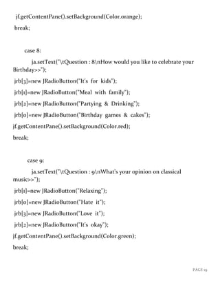 PAGE 19
jf.getContentPane().setBackground(Color.orange);
break;
case 8:
ja.setText("tQuestion : 8nHow would you like to celebrate your
Birthday>>");
jrb[3]=new JRadioButton("It's for kids");
jrb[1]=new JRadioButton("Meal with family");
jrb[2]=new JRadioButton("Partying & Drinking");
jrb[0]=new JRadioButton("Birthday games & cakes");
jf.getContentPane().setBackground(Color.red);
break;
case 9:
ja.setText("tQuestion : 9nWhat's your opinion on classical
music>>");
jrb[1]=new JRadioButton("Relaxing");
jrb[0]=new JRadioButton("Hate it");
jrb[3]=new JRadioButton("Love it");
jrb[2]=new JRadioButton("It's okay");
jf.getContentPane().setBackground(Color.green);
break;
 