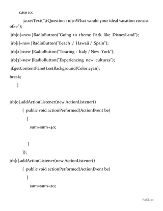 PAGE 20
case 10:
ja.setText("tQuestion : 10nWhat would your ideal vacation consist
of>>");
jrb[0]=new JRadioButton("Going to theme Park like DisneyLand");
jrb[1]=new JRadioButton("Beach / Hawaii / Spain");
jrb[2]=new JRadioButton("Touring : Italy / New York");
jrb[3]=new JRadioButton("Experiencing new cultures");
jf.getContentPane().setBackground(Color.cyan);
break;
}
jrb[0].addActionListener(new ActionListener()
{ public void actionPerformed(ActionEvent be)
{
sum=sum+40;
}
});
jrb[1].addActionListener(new ActionListener()
{ public void actionPerformed(ActionEvent be)
{
sum=sum+20;
 