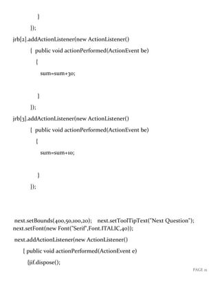PAGE 21
}
});
jrb[2].addActionListener(new ActionListener()
{ public void actionPerformed(ActionEvent be)
{
sum=sum+30;
}
});
jrb[3].addActionListener(new ActionListener()
{ public void actionPerformed(ActionEvent be)
{
sum=sum+10;
}
});
next.setBounds(400,50,100,20); next.setToolTipText("Next Question");
next.setFont(new Font("Serif",Font.ITALIC,40));
next.addActionListener(new ActionListener()
{ public void actionPerformed(ActionEvent e)
{jif.dispose();
 