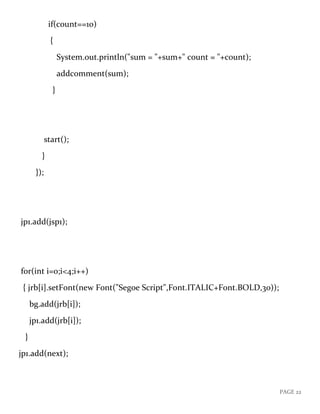 PAGE 22
if(count==10)
{
System.out.println("sum = "+sum+" count = "+count);
addcomment(sum);
}
start();
}
});
jp1.add(jsp1);
for(int i=0;i<4;i++)
{ jrb[i].setFont(new Font("Segoe Script",Font.ITALIC+Font.BOLD,30));
bg.add(jrb[i]);
jp1.add(jrb[i]);
}
jp1.add(next);
 