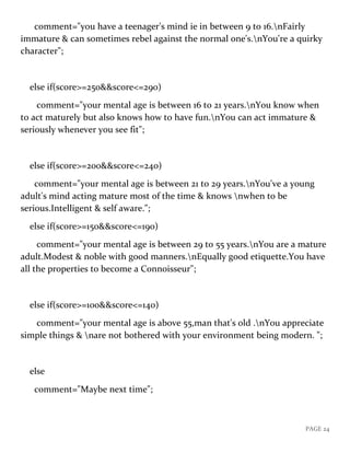 PAGE 24
comment="you have a teenager's mind ie in between 9 to 16.nFairly
immature & can sometimes rebel against the normal one's.nYou're a quirky
character";
else if(score>=250&&score<=290)
comment="your mental age is between 16 to 21 years.nYou know when
to act maturely but also knows how to have fun.nYou can act immature &
seriously whenever you see fit";
else if(score>=200&&score<=240)
comment="your mental age is between 21 to 29 years.nYou've a young
adult's mind acting mature most of the time & knows nwhen to be
serious.Intelligent & self aware.";
else if(score>=150&&score<=190)
comment="your mental age is between 29 to 55 years.nYou are a mature
adult.Modest & noble with good manners.nEqually good etiquette.You have
all the properties to become a Connoisseur";
else if(score>=100&&score<=140)
comment="your mental age is above 55,man that's old .nYou appreciate
simple things & nare not bothered with your environment being modern. ";
else
comment="Maybe next time";
 