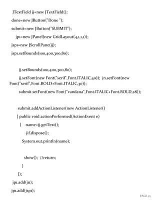 PAGE 25
JTextField jj=new JTextField();
done=new JButton("Done ");
submit=new JButton("SUBMIT");
jp1=new JPanel(new GridLayout(4,1,1,1));
jsp1=new JScrollPane(jj);
jsp1.setBounds(100,400,300,80);
jj.setBounds(100,400,300,80);
jj.setFont(new Font("serif",Font.ITALIC,40)); jn.setFont(new
Font("serif",Font.BOLD+Font.ITALIC,30));
submit.setFont(new Font("vandana",Font.ITALIC+Font.BOLD,28));
submit.addActionListener(new ActionListener()
{ public void actionPerformed(ActionEvent e)
{ name=jj.getText();
jif.dispose();
System.out.println(name);
show(); //return;
}
});
jp1.add(jn);
jp1.add(jsp1);
 