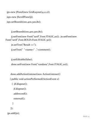 PAGE 27
jp1=new JPanel(new GridLayout(4,1,1,1));
jsp1=new JScrollPane(jj);
jsp1.setBounds(100,400,300,80);
jj.setBounds(100,400,300,80);
jj.setFont(new Font("serif",Font.ITALIC,20)); jn.setFont(new
Font("serif",Font.BOLD+Font.ITALIC,30));
jn.setText("Result >>");
jj.setText(" "+name+" ,"+comment);
jj.setEditable(false);
done.setFont(new Font("vandana",Font.ITALIC,20));
done.addActionListener(new ActionListener()
{ public void actionPerformed(ActionEvent e)
{ jif.dispose();
jf.dispose();
addrecord();
external();
}
});
jp1.add(jn);
 