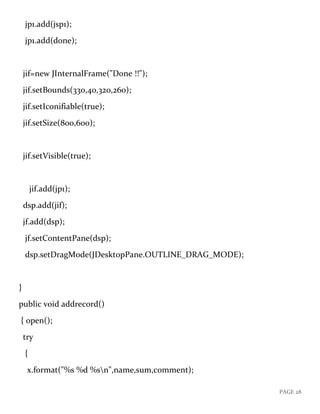 PAGE 28
jp1.add(jsp1);
jp1.add(done);
jif=new JInternalFrame("Done !!");
jif.setBounds(330,40,320,260);
jif.setIconifiable(true);
jif.setSize(800,600);
jif.setVisible(true);
jif.add(jp1);
dsp.add(jif);
jf.add(dsp);
jf.setContentPane(dsp);
dsp.setDragMode(JDesktopPane.OUTLINE_DRAG_MODE);
}
public void addrecord()
{ open();
try
{
x.format("%s %d %sn",name,sum,comment);
 