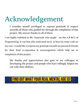 PAGE 2
Acknowledgement
I consider myself privileged to express gratitude & respect
towards all those who guided me through the completion of this
project. My sincere thanks to all of them.
I am highly indebted to Mr. Amarnath who taught me the A,B &C’s of
Programming .It was him who motivated me & to learn & create code on
my own. I would like to express my gratitude towards my parents & friends
for their kind c0-operation & encouragement which help me in
completion of this project.
My thanks and appreciations also goes to my colleague in
developing the project and people who have willingly helped me
out with their abilities.
 
