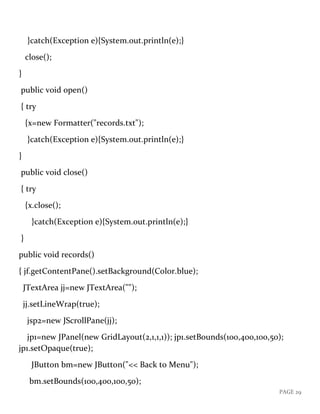 PAGE 29
}catch(Exception e){System.out.println(e);}
close();
}
public void open()
{ try
{x=new Formatter("records.txt");
}catch(Exception e){System.out.println(e);}
}
public void close()
{ try
{x.close();
}catch(Exception e){System.out.println(e);}
}
public void records()
{ jf.getContentPane().setBackground(Color.blue);
JTextArea jj=new JTextArea("");
jj.setLineWrap(true);
jsp2=new JScrollPane(jj);
jp1=new JPanel(new GridLayout(2,1,1,1)); jp1.setBounds(100,400,100,50);
jp1.setOpaque(true);
JButton bm=new JButton("<< Back to Menu");
bm.setBounds(100,400,100,50);
 