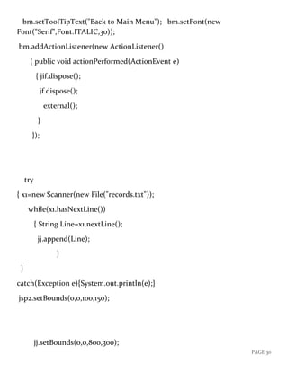 PAGE 30
bm.setToolTipText("Back to Main Menu"); bm.setFont(new
Font("Serif",Font.ITALIC,30));
bm.addActionListener(new ActionListener()
{ public void actionPerformed(ActionEvent e)
{ jif.dispose();
jf.dispose();
external();
}
});
try
{ x1=new Scanner(new File("records.txt"));
while(x1.hasNextLine())
{ String Line=x1.nextLine();
jj.append(Line);
}
}
catch(Exception e){System.out.println(e);}
jsp2.setBounds(0,0,100,150);
jj.setBounds(0,0,800,300);
 
