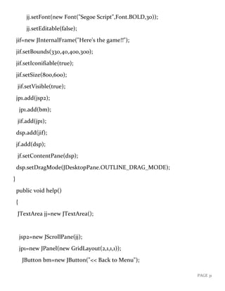 PAGE 31
jj.setFont(new Font("Segoe Script",Font.BOLD,30));
jj.setEditable(false);
jif=new JInternalFrame("Here's the game!!");
jif.setBounds(330,40,400,300);
jif.setIconifiable(true);
jif.setSize(800,600);
jif.setVisible(true);
jp1.add(jsp2);
jp1.add(bm);
jif.add(jp1);
dsp.add(jif);
jf.add(dsp);
jf.setContentPane(dsp);
dsp.setDragMode(JDesktopPane.OUTLINE_DRAG_MODE);
}
public void help()
{
JTextArea jj=new JTextArea();
jsp2=new JScrollPane(jj);
jp1=new JPanel(new GridLayout(2,1,1,1));
JButton bm=new JButton("<< Back to Menu");
 