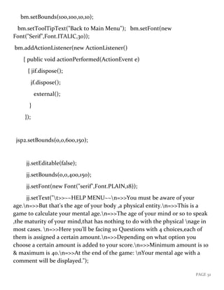PAGE 32
bm.setBounds(100,100,10,10);
bm.setToolTipText("Back to Main Menu"); bm.setFont(new
Font("Serif",Font.ITALIC,30));
bm.addActionListener(new ActionListener()
{ public void actionPerformed(ActionEvent e)
{ jif.dispose();
jf.dispose();
external();
}
});
jsp2.setBounds(0,0,600,150);
jj.setEditable(false);
jj.setBounds(0,0,400,150);
jj.setFont(new Font("serif",Font.PLAIN,18));
jj.setText("t>>~~HELP MENU~~n=>>You must be aware of your
age.n=>>But that's the age of your body ,a physical entity.n=>>This is a
game to calculate your mental age.n=>>The age of your mind or so to speak
,the maturity of your mind,that has nothing to do with the physical nage in
most cases. n=>>Here you'll be facing 10 Questions with 4 choices,each of
them is assigned a certain amount.n=>>Depending on what option you
choose a certain amount is added to your score.n=>>Minimum amount is 10
& maximum is 40.n=>>At the end of the game: nYour mental age with a
comment will be displayed.");
 