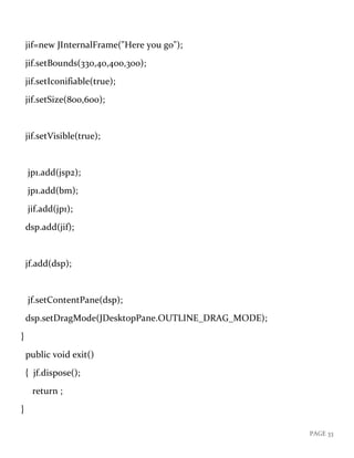 PAGE 33
jif=new JInternalFrame("Here you go");
jif.setBounds(330,40,400,300);
jif.setIconifiable(true);
jif.setSize(800,600);
jif.setVisible(true);
jp1.add(jsp2);
jp1.add(bm);
jif.add(jp1);
dsp.add(jif);
jf.add(dsp);
jf.setContentPane(dsp);
dsp.setDragMode(JDesktopPane.OUTLINE_DRAG_MODE);
}
public void exit()
{ jf.dispose();
return ;
}
 