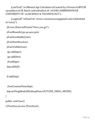 PAGE 35
jj.setText("ntMental Age CalculatornCreated by:tVarunntBTCSE
15013089ntCSE Batch-2ndnStudent of: tGURU JAMBHESHWAR
UNIVERISTY OF ntSCIENCE & TECHNOLOGY");
jj.append("nEmail id: twww.varunarora714@gmail.comnAdmitted
in:t2015");
jif=new JInternalFrame("Here you go");
jif.setBounds(330,40,400,300);
jif.setIconifiable(true);
jif.setSize(800,600);
jif.setVisible(true);
jp1.add(jsp2);
jp1.add(bm);
jif.add(jp1);
dsp.add(jif);
jf.add(dsp);
jf.setContentPane(dsp);
dsp.setDragMode(JDesktopPane.OUTLINE_DRAG_MODE);
}
public void how()
{ JTextArea jj=new JTextArea();
 