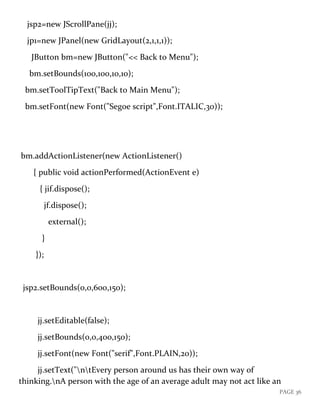 PAGE 36
jsp2=new JScrollPane(jj);
jp1=new JPanel(new GridLayout(2,1,1,1));
JButton bm=new JButton("<< Back to Menu");
bm.setBounds(100,100,10,10);
bm.setToolTipText("Back to Main Menu");
bm.setFont(new Font("Segoe script",Font.ITALIC,30));
bm.addActionListener(new ActionListener()
{ public void actionPerformed(ActionEvent e)
{ jif.dispose();
jf.dispose();
external();
}
});
jsp2.setBounds(0,0,600,150);
jj.setEditable(false);
jj.setBounds(0,0,400,150);
jj.setFont(new Font("serif",Font.PLAIN,20));
jj.setText("ntEvery person around us has their own way of
thinking.nA person with the age of an average adult may not act like an
 