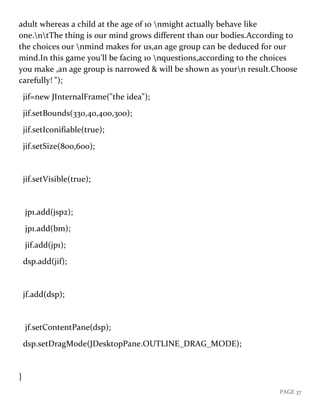 PAGE 37
adult whereas a child at the age of 10 nmight actually behave like
one.ntThe thing is our mind grows different than our bodies.According to
the choices our nmind makes for us,an age group can be deduced for our
mind.In this game you'll be facing 10 nquestions,according to the choices
you make ,an age group is narrowed & will be shown as yourn result.Choose
carefully! ");
jif=new JInternalFrame("the idea");
jif.setBounds(330,40,400,300);
jif.setIconifiable(true);
jif.setSize(800,600);
jif.setVisible(true);
jp1.add(jsp2);
jp1.add(bm);
jif.add(jp1);
dsp.add(jif);
jf.add(dsp);
jf.setContentPane(dsp);
dsp.setDragMode(JDesktopPane.OUTLINE_DRAG_MODE);
}
 