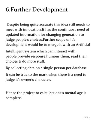 PAGE 45
6.Further Development
Despite being quite accurate this idea still needs to
meet with innovation.It has the continuovs need of
updated information for changing generation to
judge people’s choices.Further scope of it’s
development would be to merge it with an Artificial
Intellligent system which can interact with
people,provide response,humour them, read their
choices & do more stuff.
By collecting data on a single person per database
It can be true to the mark when there is a need to
judge it’s owner’s character.
Hence the project to calculate one’s mental age is
complete.
 