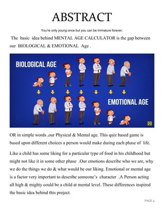 PAGE 4
ABSTRACT
You’re only young once but you can be immature forever.
The basic idea behind MENTAL AGE CALCULATOR is the gap between
our BIOLOGICAL & EMOTIONAL Age .
OR in simple words ,our Physical & Mental age. This quiz based game is
based upon different choices a person would make during each phase of life.
Like a child has some liking for a particular type of food in his childhood but
might not like it in some other phase .Our emotions describe who we are, why
we do the things we do & what would be our liking. Emotional or mental age
is a factor very important to describe someone’s character .A Person acting
all high & mighty could be a child at mental level. These differences inspired
the basic idea behind this project.
 