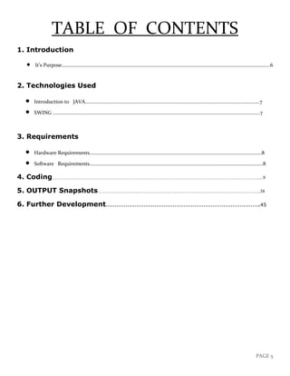 PAGE 5
TABLE OF CONTENTS
1. Introduction
• It’s Purpose………………………………………………………………………………………………………………………………………………....6
2. Technologies Used
• Introduction to JAVA….……………………………………………………………………………….………………………..……………7
• SWING ……………………...……………………………………………………………………………………………………….………………..7
3. Requirements
• Hardware Requirements..………….….……………………………………………………………………………………………………….8
• Software Requirements…..…..…….………………………………………………………………………………………………………….8
4. Coding……………………….………………………………………………………………………………………….....9
5. OUTPUT Snapshots……………………..………………..………………..………………………………...38
6. Further Development………………………………………………………………………….45
 