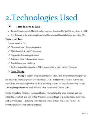 PAGE 7
2.Technologies Used
➢ Introduction to Java
• Java is Object oriented, Multi-threading language developed by Sun Microsystems in 1991.
• It is designed to be small, simple and portable across different platforms as well as OS.
Features of Java:
Syntax based on C++
✓ Object-oriented , Secure & portable
✓ Multithreaded & High Performance
✓ Support for Internet applications
✓ Extensive library of prewritten classes
✓ Portability among platforms
✓ Built-in networking security as JRE is inaccessible to other parts of computer
➢ Java Swing
Swing is a set of program component s for Java programmers that provide
the ability to create graphical user interface ( GUI ) components, such as buttons and
scroll bars, that are independent of the windowing system for specific operating system
. Swing components are used with the Java Foundation Classes ( JFC )
Swing provides a choice of looks and feels. For example, the same program can use
either the Java look and feel or the Windows look and feel. We expect many more look-
and-feel packages -- including some that use sound instead of a visual "look" -- to
become available from various sources.
 