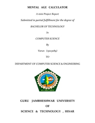 MENTAL AGE CALCULATOR
A mini Project Report
Submitted in partial fulfillment for the degree of
BACHELOR OF TECHNOLOGY
In
COMPUTER SCIENCE
By
Varun (15013089)
TO
DEPARTMENT OF COMPUTER SCIENCE & ENGINEERING
GURU JAMBHESHWAR UNIVERSITY
OF
SCIENCE & TECHNOLOGY , HISAR
 