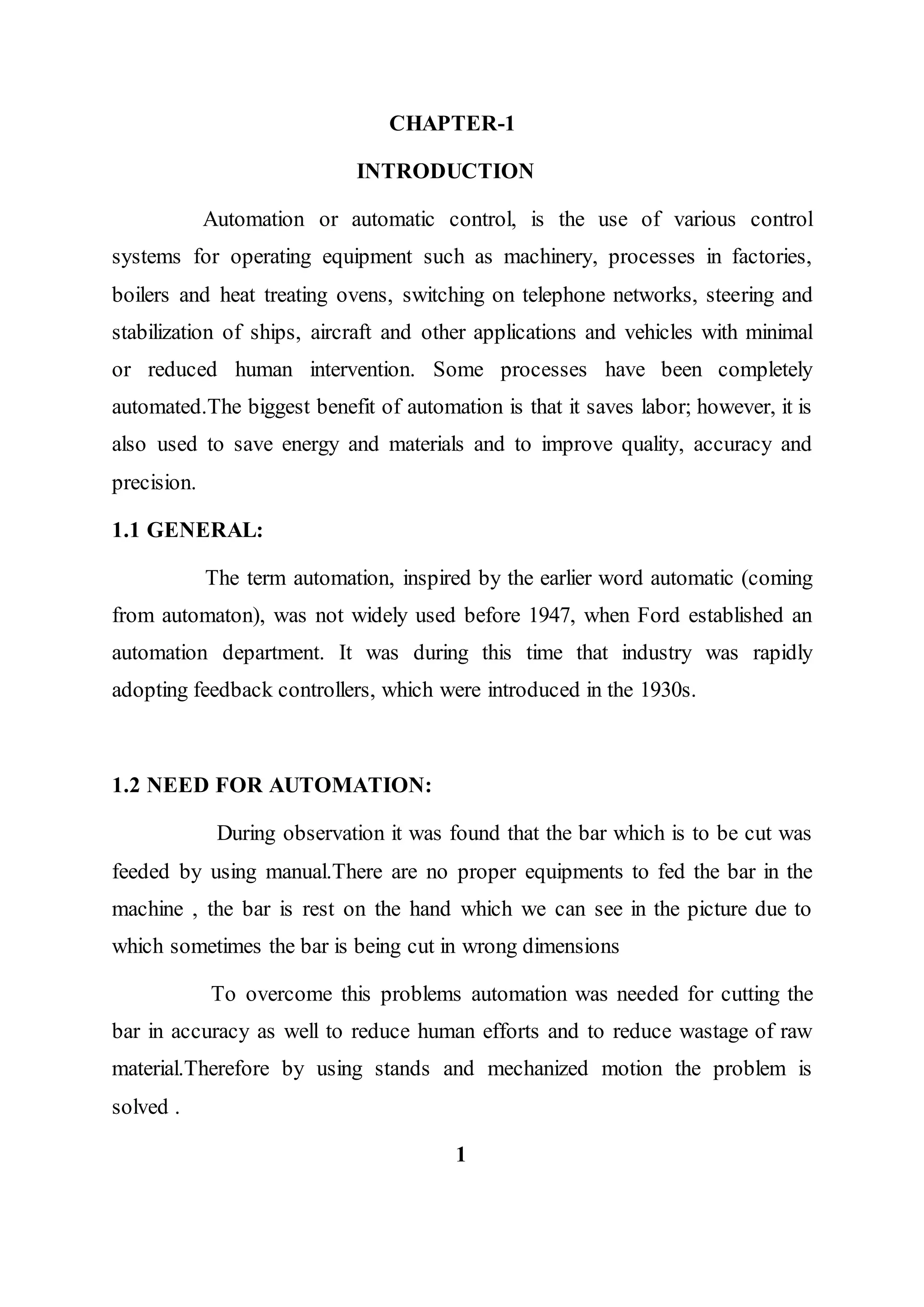 CHAPTER-1
INTRODUCTION
Automation or automatic control, is the use of various control
systems for operating equipment such as machinery, processes in factories,
boilers and heat treating ovens, switching on telephone networks, steering and
stabilization of ships, aircraft and other applications and vehicles with minimal
or reduced human intervention. Some processes have been completely
automated.The biggest benefit of automation is that it saves labor; however, it is
also used to save energy and materials and to improve quality, accuracy and
precision.
1.1 GENERAL:
The term automation, inspired by the earlier word automatic (coming
from automaton), was not widely used before 1947, when Ford established an
automation department. It was during this time that industry was rapidly
adopting feedback controllers, which were introduced in the 1930s.
1.2 NEED FOR AUTOMATION:
During observation it was found that the bar which is to be cut was
feeded by using manual.There are no proper equipments to fed the bar in the
machine , the bar is rest on the hand which we can see in the picture due to
which sometimes the bar is being cut in wrong dimensions
To overcome this problems automation was needed for cutting the
bar in accuracy as well to reduce human efforts and to reduce wastage of raw
material.Therefore by using stands and mechanized motion the problem is
solved .
1
 