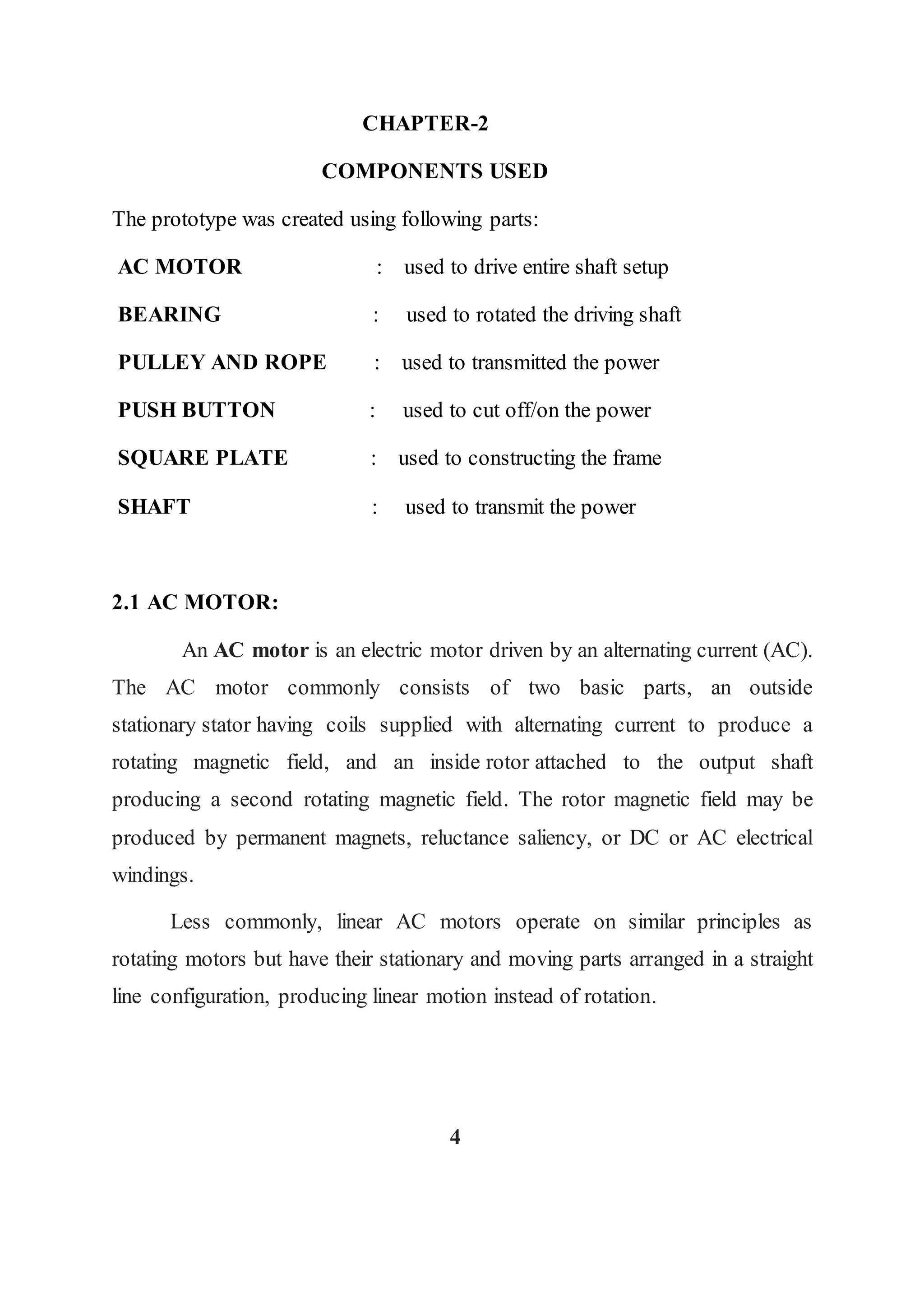 CHAPTER-2
COMPONENTS USED
The prototype was created using following parts:
AC MOTOR : used to drive entire shaft setup
BEARING : used to rotated the driving shaft
PULLEY AND ROPE : used to transmitted the power
PUSH BUTTON : used to cut off/on the power
SQUARE PLATE : used to constructing the frame
SHAFT : used to transmit the power
2.1 AC MOTOR:
An AC motor is an electric motor driven by an alternating current (AC).
The AC motor commonly consists of two basic parts, an outside
stationary stator having coils supplied with alternating current to produce a
rotating magnetic field, and an inside rotor attached to the output shaft
producing a second rotating magnetic field. The rotor magnetic field may be
produced by permanent magnets, reluctance saliency, or DC or AC electrical
windings.
Less commonly, linear AC motors operate on similar principles as
rotating motors but have their stationary and moving parts arranged in a straight
line configuration, producing linear motion instead of rotation.
4
 