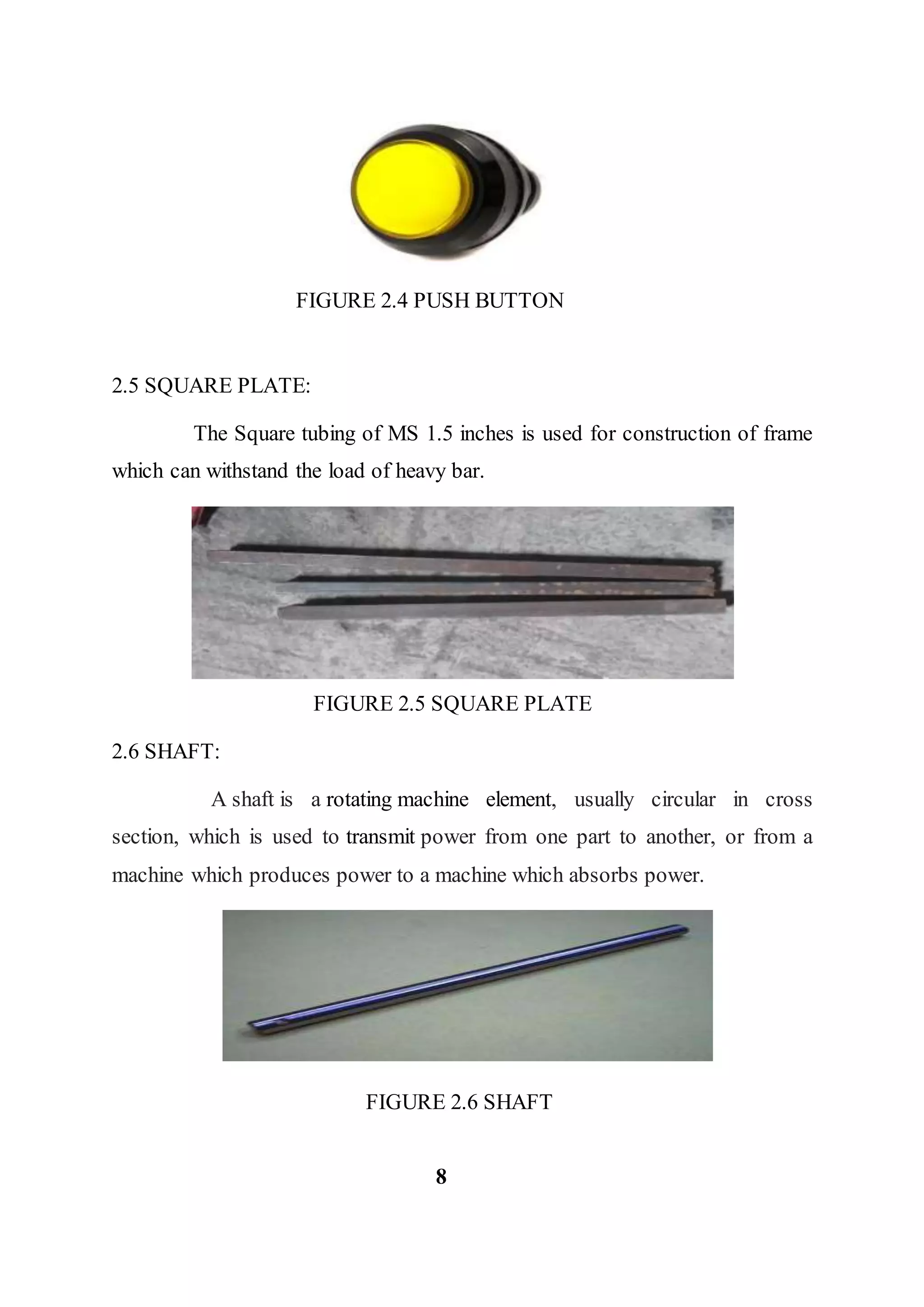 FIGURE 2.4 PUSH BUTTON
2.5 SQUARE PLATE:
The Square tubing of MS 1.5 inches is used for construction of frame
which can withstand the load of heavy bar.
FIGURE 2.5 SQUARE PLATE
2.6 SHAFT:
A shaft is a rotating machine element, usually circular in cross
section, which is used to transmit power from one part to another, or from a
machine which produces power to a machine which absorbs power.
FIGURE 2.6 SHAFT
8
 