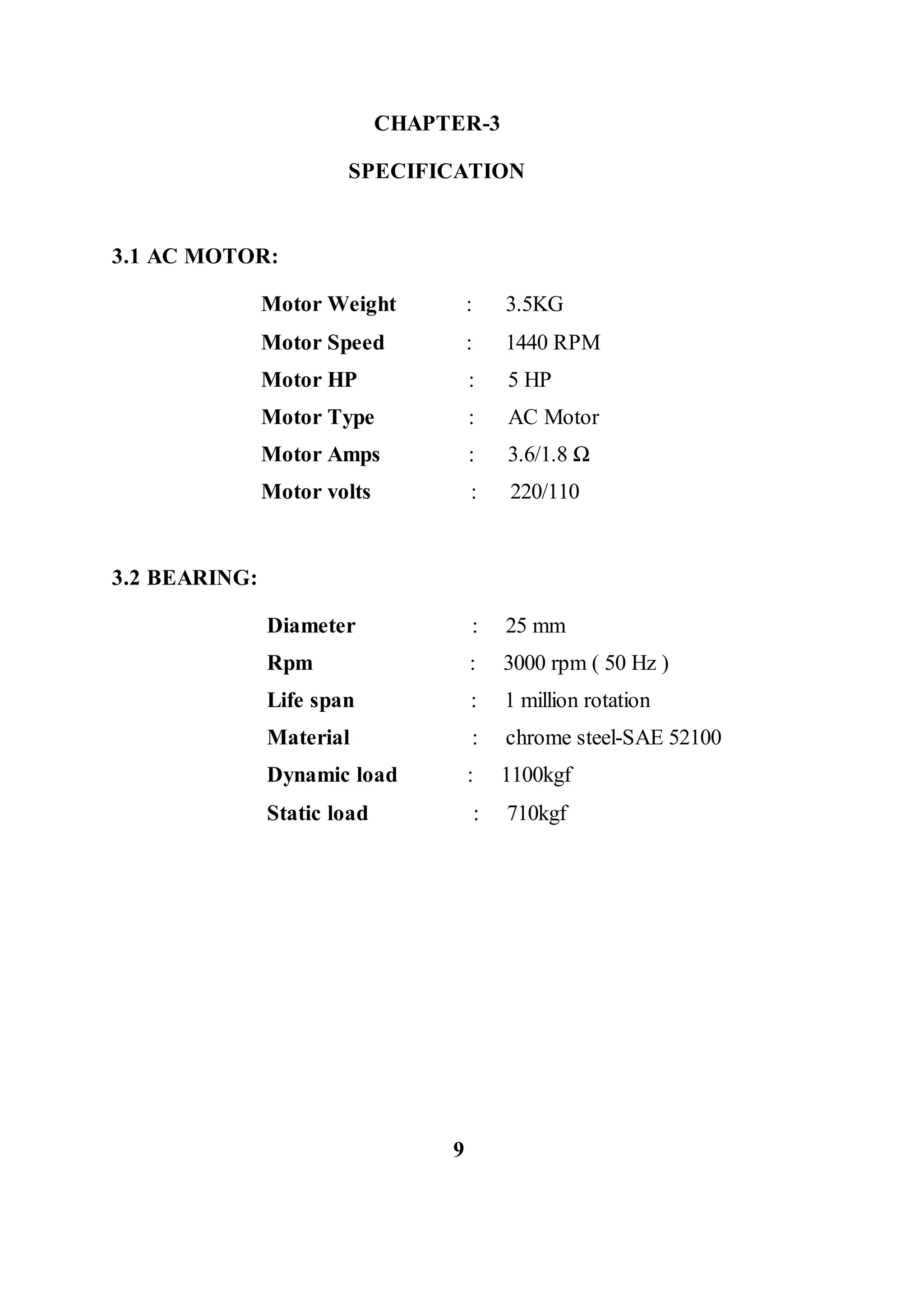CHAPTER-3
SPECIFICATION
3.1 AC MOTOR:
Motor Weight : 3.5KG
Motor Speed : 1440 RPM
Motor HP : 5 HP
Motor Type : AC Motor
Motor Amps : 3.6/1.8 Ω
Motor volts : 220/110
3.2 BEARING:
Diameter : 25 mm
Rpm : 3000 rpm ( 50 Hz )
Life span : 1 million rotation
Material : chrome steel-SAE 52100
Dynamic load : 1100kgf
Static load : 710kgf
9
 