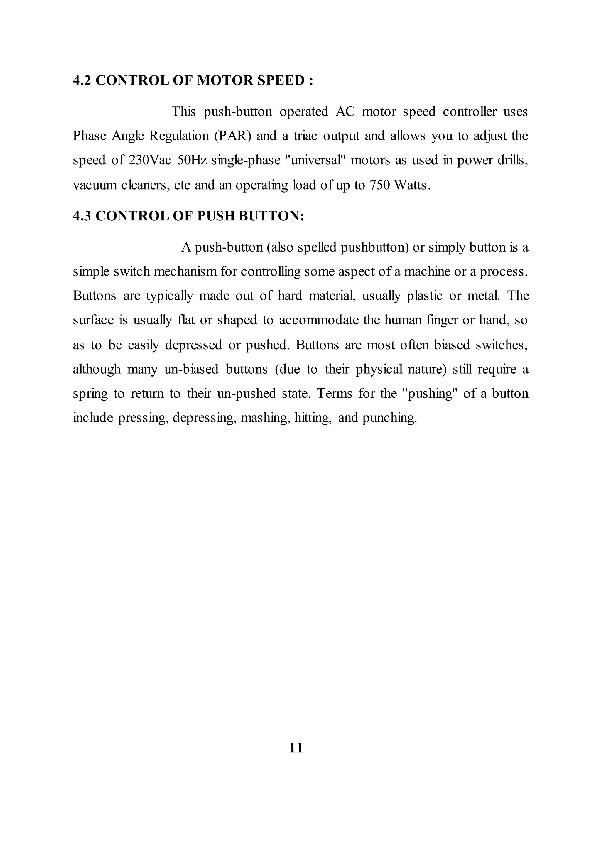 4.2 CONTROL OF MOTOR SPEED :
This push-button operated AC motor speed controller uses
Phase Angle Regulation (PAR) and a triac output and allows you to adjust the
speed of 230Vac 50Hz single-phase "universal" motors as used in power drills,
vacuum cleaners, etc and an operating load of up to 750 Watts.
4.3 CONTROL OF PUSH BUTTON:
A push-button (also spelled pushbutton) or simply button is a
simple switch mechanism for controlling some aspect of a machine or a process.
Buttons are typically made out of hard material, usually plastic or metal. The
surface is usually flat or shaped to accommodate the human finger or hand, so
as to be easily depressed or pushed. Buttons are most often biased switches,
although many un-biased buttons (due to their physical nature) still require a
spring to return to their un-pushed state. Terms for the "pushing" of a button
include pressing, depressing, mashing, hitting, and punching.
11
 