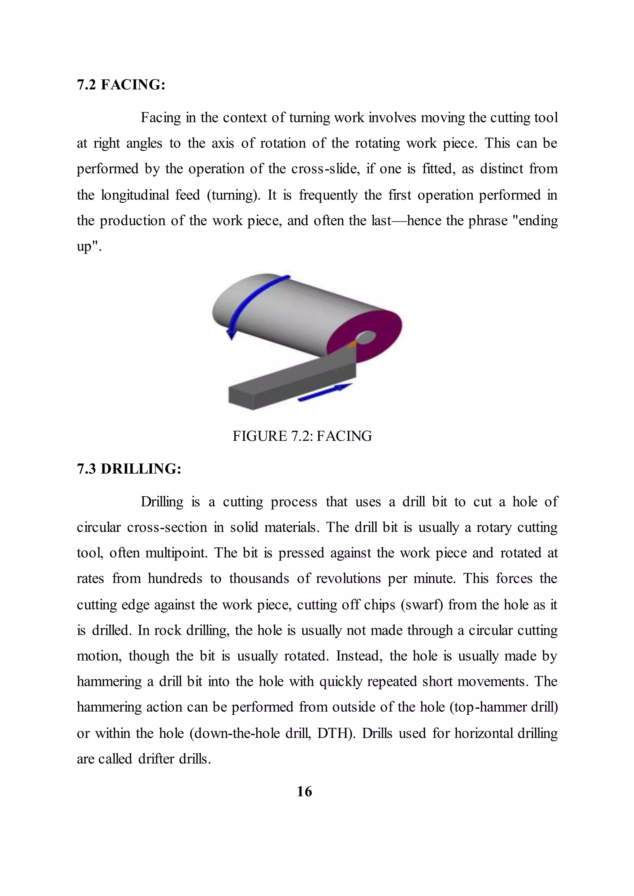 7.2 FACING:
Facing in the context of turning work involves moving the cutting tool
at right angles to the axis of rotation of the rotating work piece. This can be
performed by the operation of the cross-slide, if one is fitted, as distinct from
the longitudinal feed (turning). It is frequently the first operation performed in
the production of the work piece, and often the last—hence the phrase "ending
up".
FIGURE 7.2: FACING
7.3 DRILLING:
Drilling is a cutting process that uses a drill bit to cut a hole of
circular cross-section in solid materials. The drill bit is usually a rotary cutting
tool, often multipoint. The bit is pressed against the work piece and rotated at
rates from hundreds to thousands of revolutions per minute. This forces the
cutting edge against the work piece, cutting off chips (swarf) from the hole as it
is drilled. In rock drilling, the hole is usually not made through a circular cutting
motion, though the bit is usually rotated. Instead, the hole is usually made by
hammering a drill bit into the hole with quickly repeated short movements. The
hammering action can be performed from outside of the hole (top-hammer drill)
or within the hole (down-the-hole drill, DTH). Drills used for horizontal drilling
are called drifter drills.
16
 