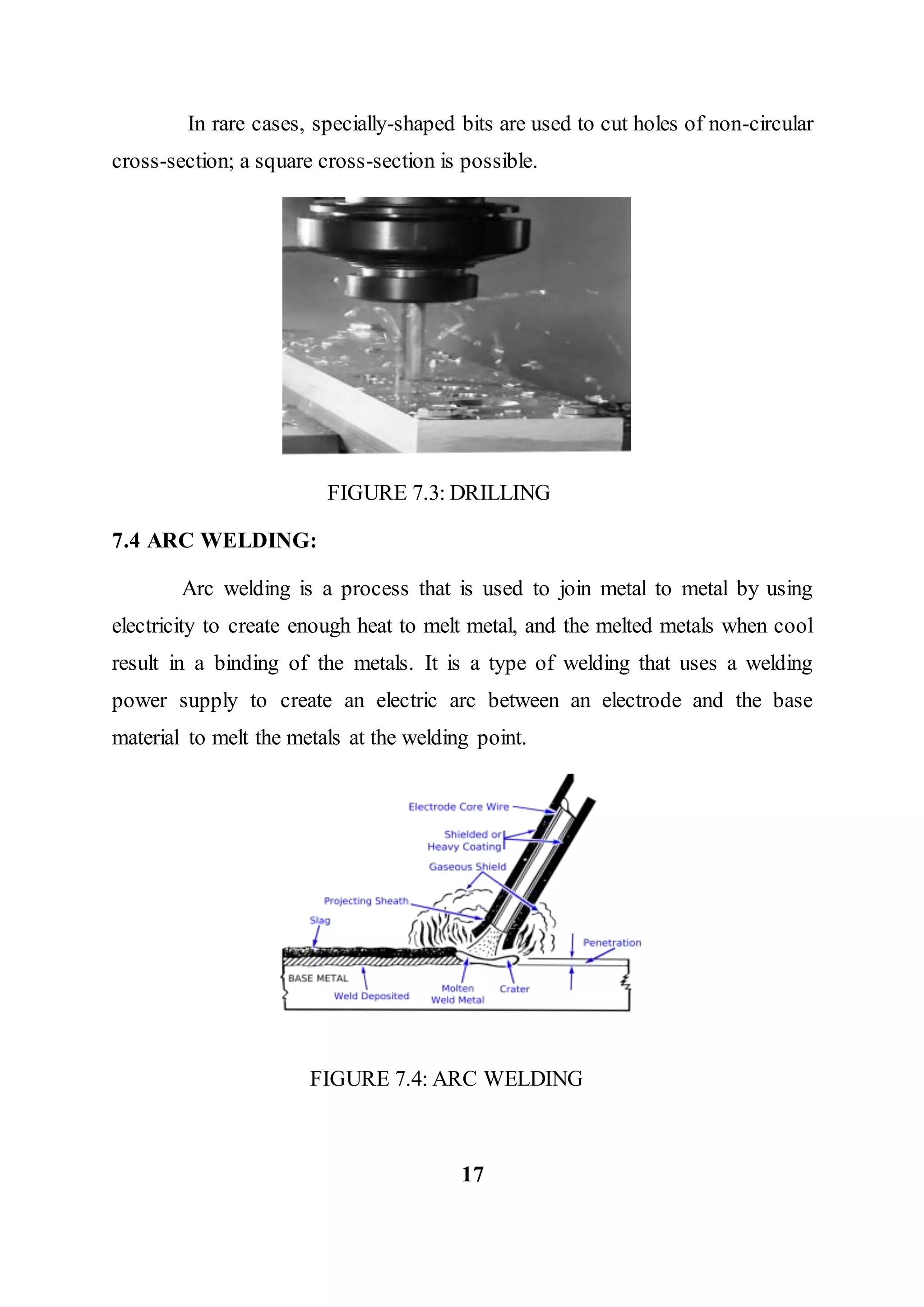 In rare cases, specially-shaped bits are used to cut holes of non-circular
cross-section; a square cross-section is possible.
FIGURE 7.3: DRILLING
7.4 ARC WELDING:
Arc welding is a process that is used to join metal to metal by using
electricity to create enough heat to melt metal, and the melted metals when cool
result in a binding of the metals. It is a type of welding that uses a welding
power supply to create an electric arc between an electrode and the base
material to melt the metals at the welding point.
FIGURE 7.4: ARC WELDING
17
 
