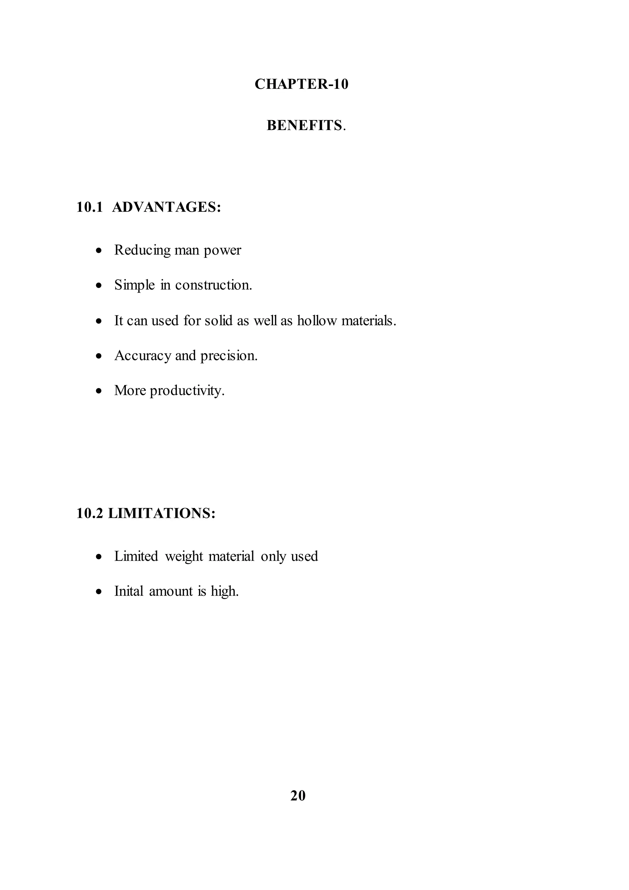 CHAPTER-10
BENEFITS.
10.1 ADVANTAGES:
 Reducing man power
 Simple in construction.
 It can used for solid as well as hollow materials.
 Accuracy and precision.
 More productivity.
10.2 LIMITATIONS:
 Limited weight material only used
 Inital amount is high.
20
 