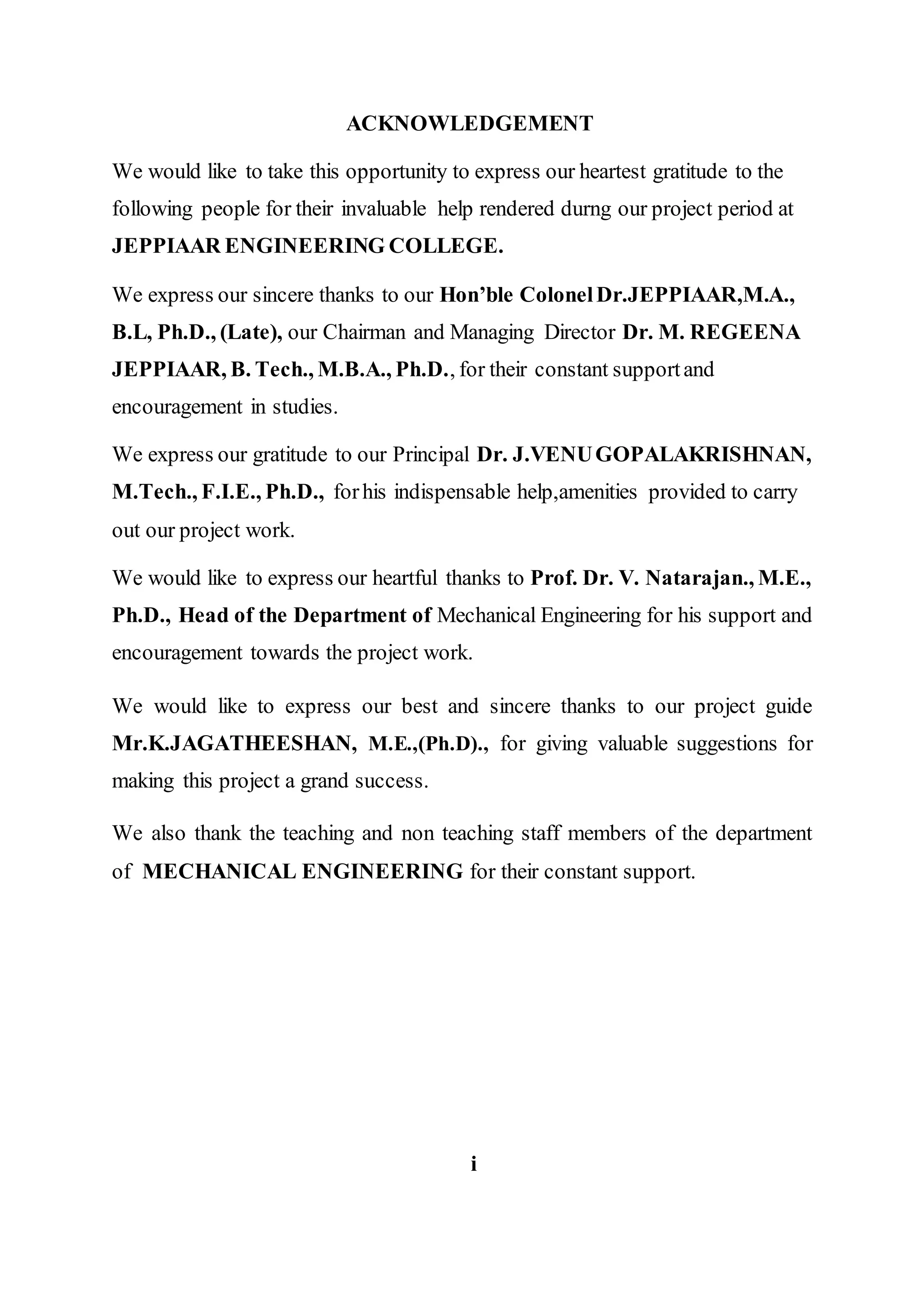 ACKNOWLEDGEMENT
We would like to take this opportunity to express our heartest gratitude to the
following people for their invaluable help rendered durng our project period at
JEPPIAAR ENGINEERING COLLEGE.
We express our sincere thanks to our Hon’ble ColonelDr.JEPPIAAR,M.A.,
B.L, Ph.D., (Late), our Chairman and Managing Director Dr. M. REGEENA
JEPPIAAR, B. Tech., M.B.A., Ph.D., for their constant supportand
encouragement in studies.
We express our gratitude to our Principal Dr. J.VENUGOPALAKRISHNAN,
M.Tech., F.I.E., Ph.D., forhis indispensable help,amenities provided to carry
out our project work.
We would like to express our heartful thanks to Prof. Dr. V. Natarajan., M.E.,
Ph.D., Head of the Department of Mechanical Engineering for his support and
encouragement towards the project work.
We would like to express our best and sincere thanks to our project guide
Mr.K.JAGATHEESHAN, M.E.,(Ph.D)., for giving valuable suggestions for
making this project a grand success.
We also thank the teaching and non teaching staff members of the department
of MECHANICAL ENGINEERING for their constant support.
i
 