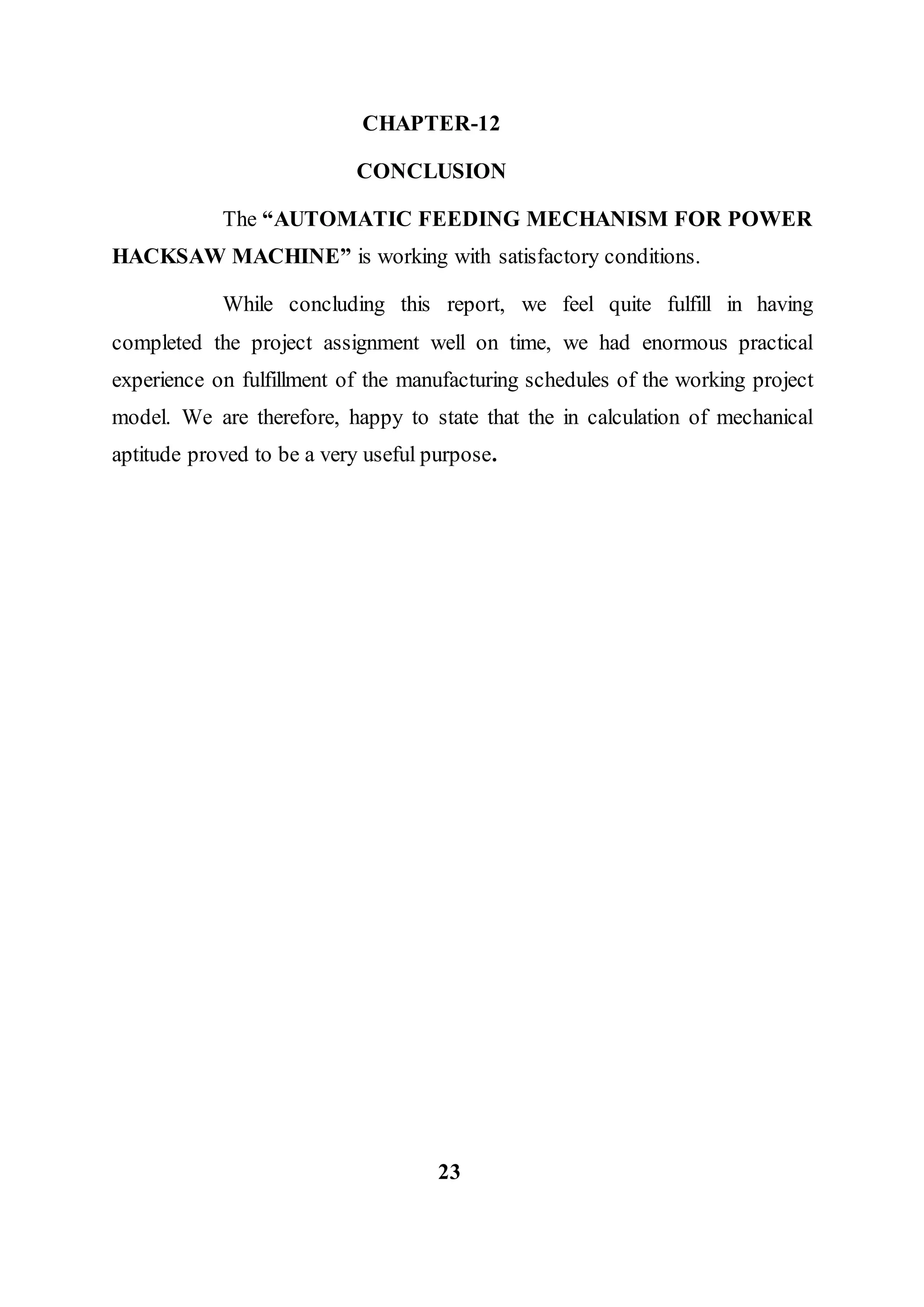 CHAPTER-12
CONCLUSION
The “AUTOMATIC FEEDING MECHANISM FOR POWER
HACKSAW MACHINE” is working with satisfactory conditions.
While concluding this report, we feel quite fulfill in having
completed the project assignment well on time, we had enormous practical
experience on fulfillment of the manufacturing schedules of the working project
model. We are therefore, happy to state that the in calculation of mechanical
aptitude proved to be a very useful purpose.
23
 