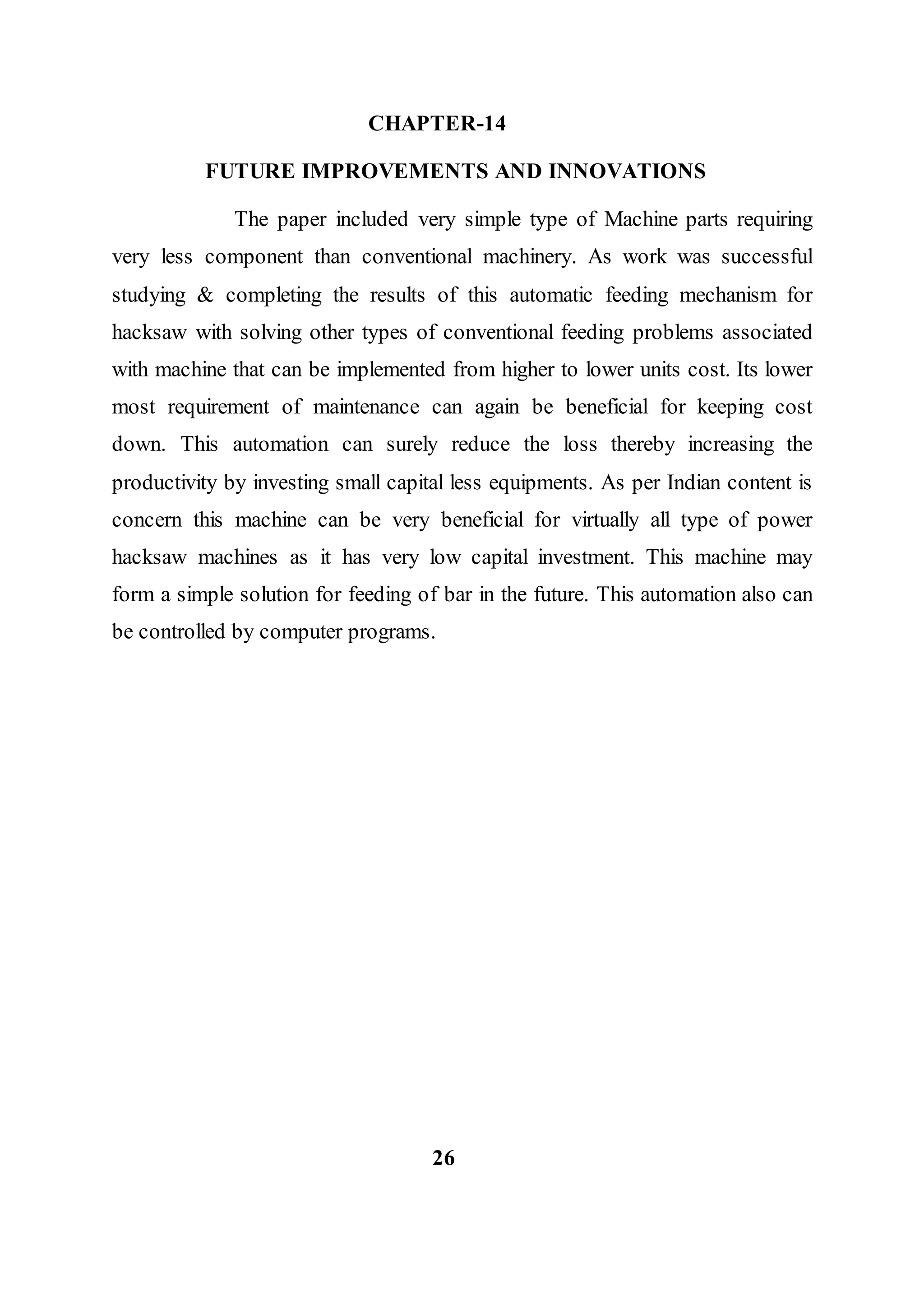 CHAPTER-14
FUTURE IMPROVEMENTS AND INNOVATIONS
The paper included very simple type of Machine parts requiring
very less component than conventional machinery. As work was successful
studying & completing the results of this automatic feeding mechanism for
hacksaw with solving other types of conventional feeding problems associated
with machine that can be implemented from higher to lower units cost. Its lower
most requirement of maintenance can again be beneficial for keeping cost
down. This automation can surely reduce the loss thereby increasing the
productivity by investing small capital less equipments. As per Indian content is
concern this machine can be very beneficial for virtually all type of power
hacksaw machines as it has very low capital investment. This machine may
form a simple solution for feeding of bar in the future. This automation also can
be controlled by computer programs.
26
 