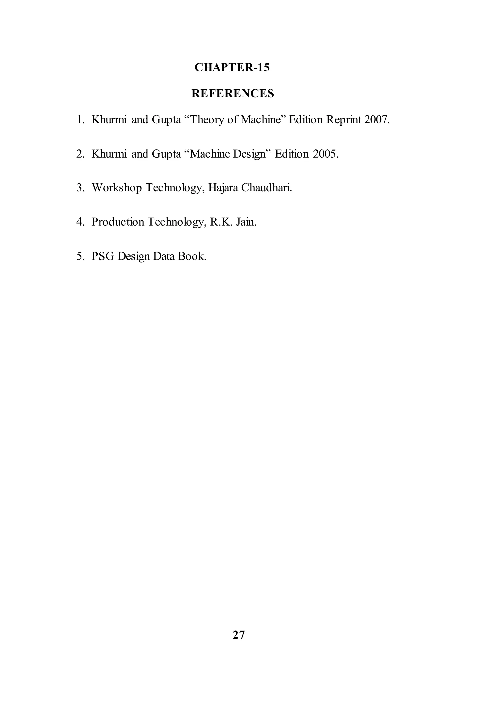 CHAPTER-15
REFERENCES
1. Khurmi and Gupta “Theory of Machine” Edition Reprint 2007.
2. Khurmi and Gupta “Machine Design” Edition 2005.
3. Workshop Technology, Hajara Chaudhari.
4. Production Technology, R.K. Jain.
5. PSG Design Data Book.
27
 