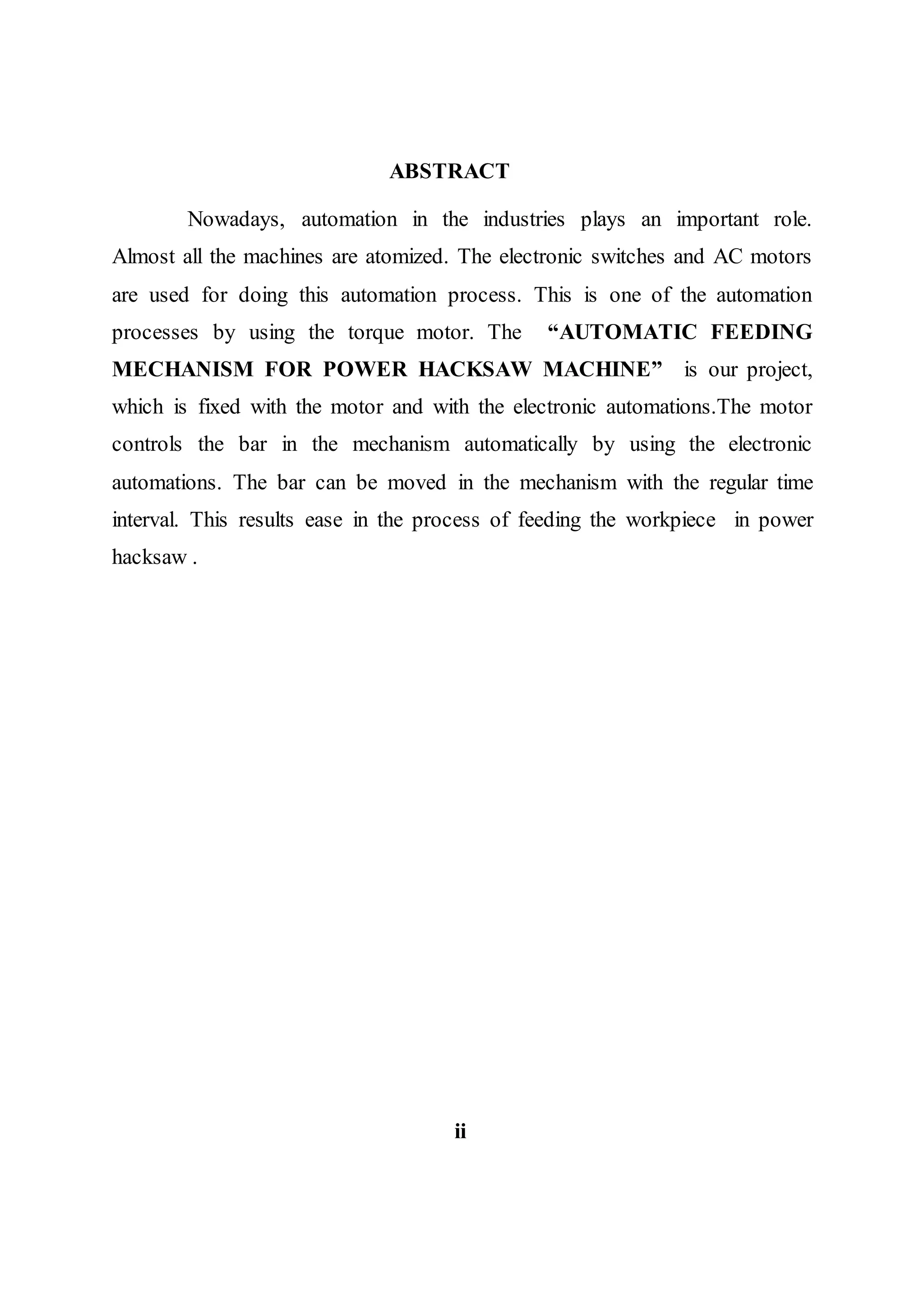 ABSTRACT
Nowadays, automation in the industries plays an important role.
Almost all the machines are atomized. The electronic switches and AC motors
are used for doing this automation process. This is one of the automation
processes by using the torque motor. The “AUTOMATIC FEEDING
MECHANISM FOR POWER HACKSAW MACHINE” is our project,
which is fixed with the motor and with the electronic automations.The motor
controls the bar in the mechanism automatically by using the electronic
automations. The bar can be moved in the mechanism with the regular time
interval. This results ease in the process of feeding the workpiece in power
hacksaw .
ii
 