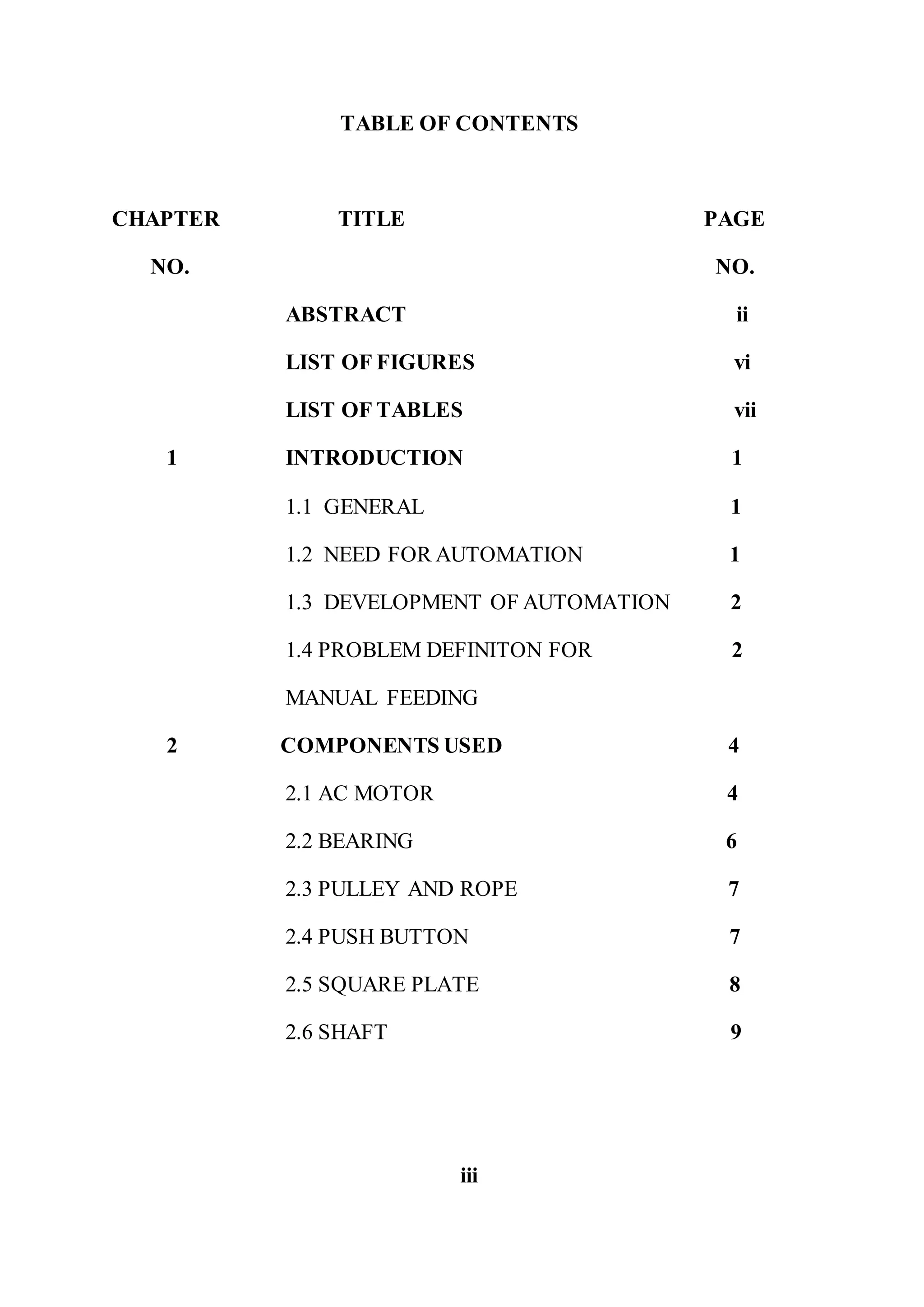 TABLE OF CONTENTS
CHAPTER TITLE PAGE
NO. NO.
ABSTRACT ii
LIST OF FIGURES vi
LIST OF TABLES vii
1 INTRODUCTION 1
1.1 GENERAL 1
1.2 NEED FOR AUTOMATION 1
1.3 DEVELOPMENT OF AUTOMATION 2
1.4 PROBLEM DEFINITON FOR 2
MANUAL FEEDING
2 COMPONENTS USED 4
2.1 AC MOTOR 4
2.2 BEARING 6
2.3 PULLEY AND ROPE 7
2.4 PUSH BUTTON 7
2.5 SQUARE PLATE 8
2.6 SHAFT 9
iii
 