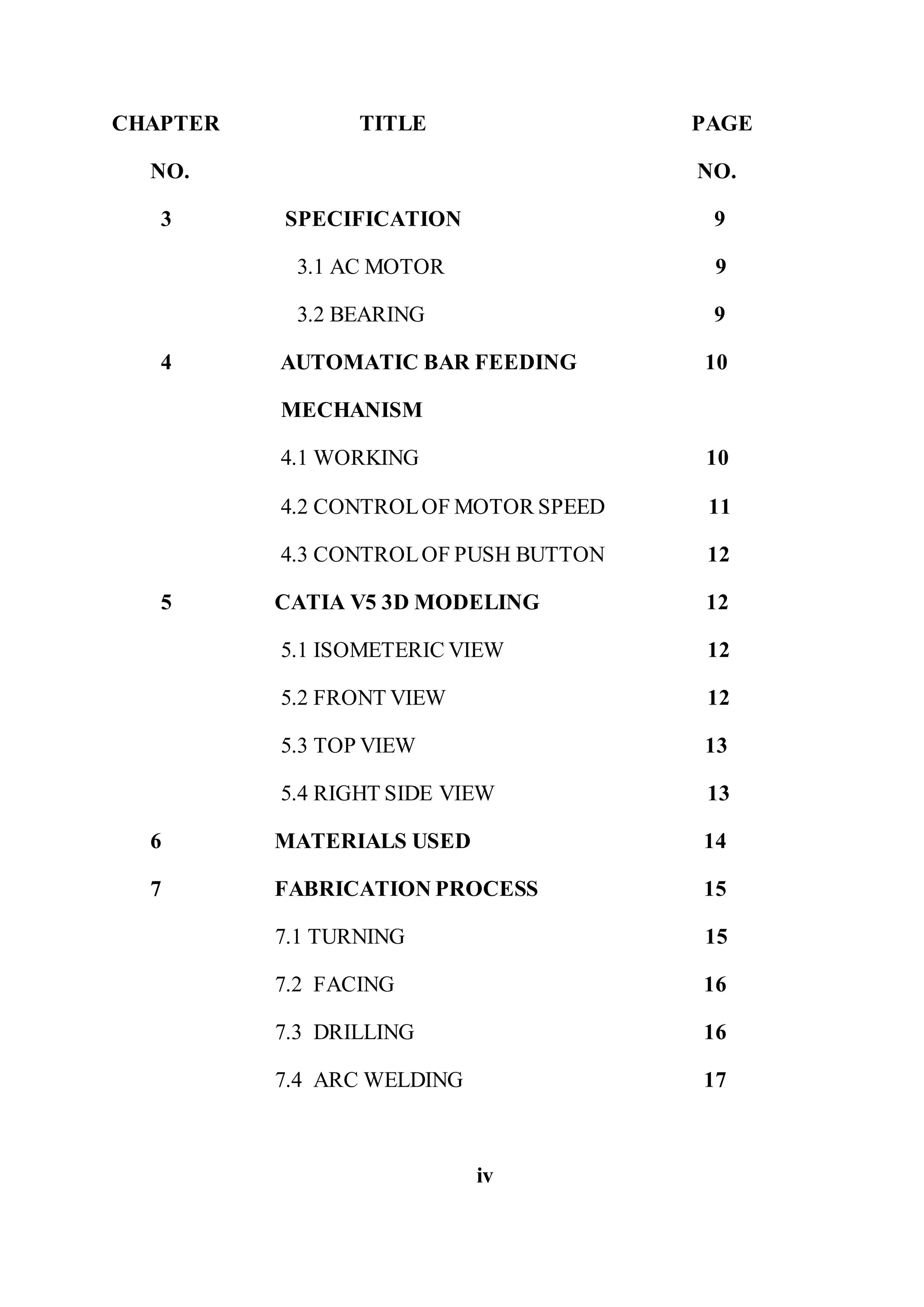 CHAPTER TITLE PAGE
NO. NO.
3 SPECIFICATION 9
3.1 AC MOTOR 9
3.2 BEARING 9
4 AUTOMATIC BAR FEEDING 10
MECHANISM
4.1 WORKING 10
4.2 CONTROLOF MOTOR SPEED 11
4.3 CONTROLOF PUSH BUTTON 12
5 CATIA V5 3D MODELING 12
5.1 ISOMETERIC VIEW 12
5.2 FRONT VIEW 12
5.3 TOP VIEW 13
5.4 RIGHT SIDE VIEW 13
6 MATERIALS USED 14
7 FABRICATION PROCESS 15
7.1 TURNING 15
7.2 FACING 16
7.3 DRILLING 16
7.4 ARC WELDING 17
iv
 