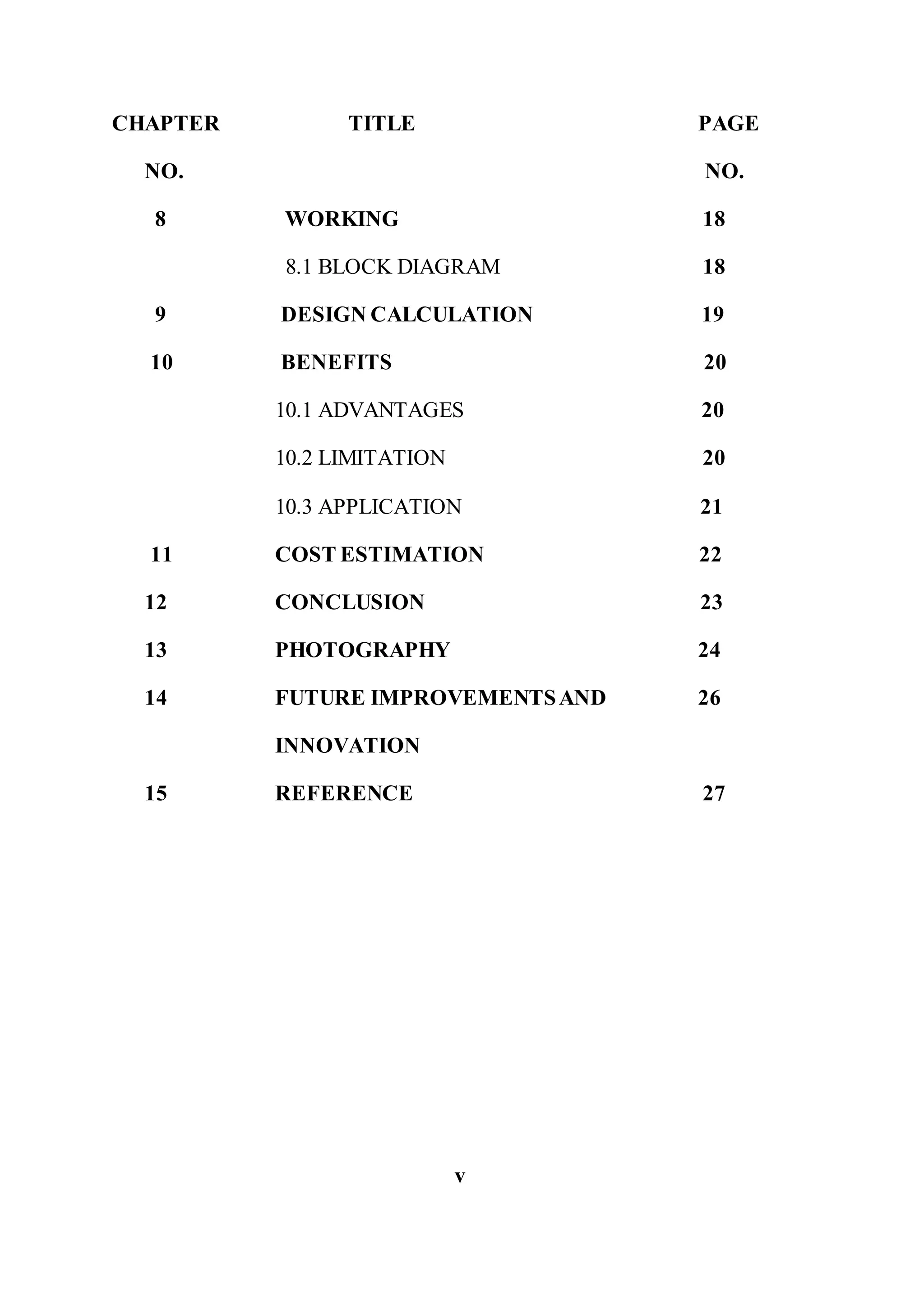 CHAPTER TITLE PAGE
NO. NO.
8 WORKING 18
8.1 BLOCK DIAGRAM 18
9 DESIGN CALCULATION 19
10 BENEFITS 20
10.1 ADVANTAGES 20
10.2 LIMITATION 20
10.3 APPLICATION 21
11 COST ESTIMATION 22
12 CONCLUSION 23
13 PHOTOGRAPHY 24
14 FUTURE IMPROVEMENTSAND 26
INNOVATION
15 REFERENCE 27
v
 