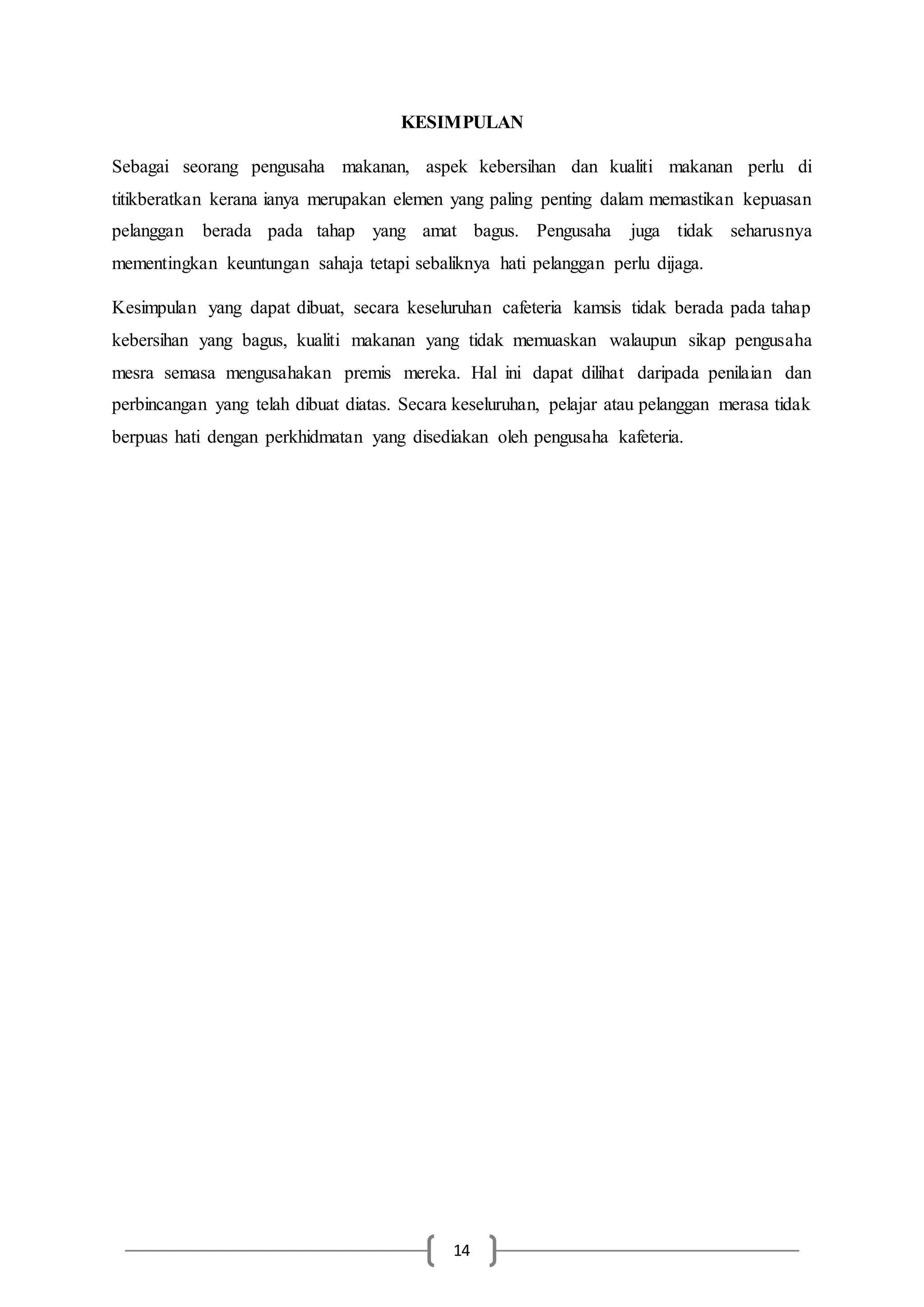 14
KESIMPULAN
Sebagai seorang pengusaha makanan, aspek kebersihan dan kualiti makanan perlu di
titikberatkan kerana ianya merupakan elemen yang paling penting dalam memastikan kepuasan
pelanggan berada pada tahap yang amat bagus. Pengusaha juga tidak seharusnya
mementingkan keuntungan sahaja tetapi sebaliknya hati pelanggan perlu dijaga.
Kesimpulan yang dapat dibuat, secara keseluruhan cafeteria kamsis tidak berada pada tahap
kebersihan yang bagus, kualiti makanan yang tidak memuaskan walaupun sikap pengusaha
mesra semasa mengusahakan premis mereka. Hal ini dapat dilihat daripada penilaian dan
perbincangan yang telah dibuat diatas. Secara keseluruhan, pelajar atau pelanggan merasa tidak
berpuas hati dengan perkhidmatan yang disediakan oleh pengusaha kafeteria.
 