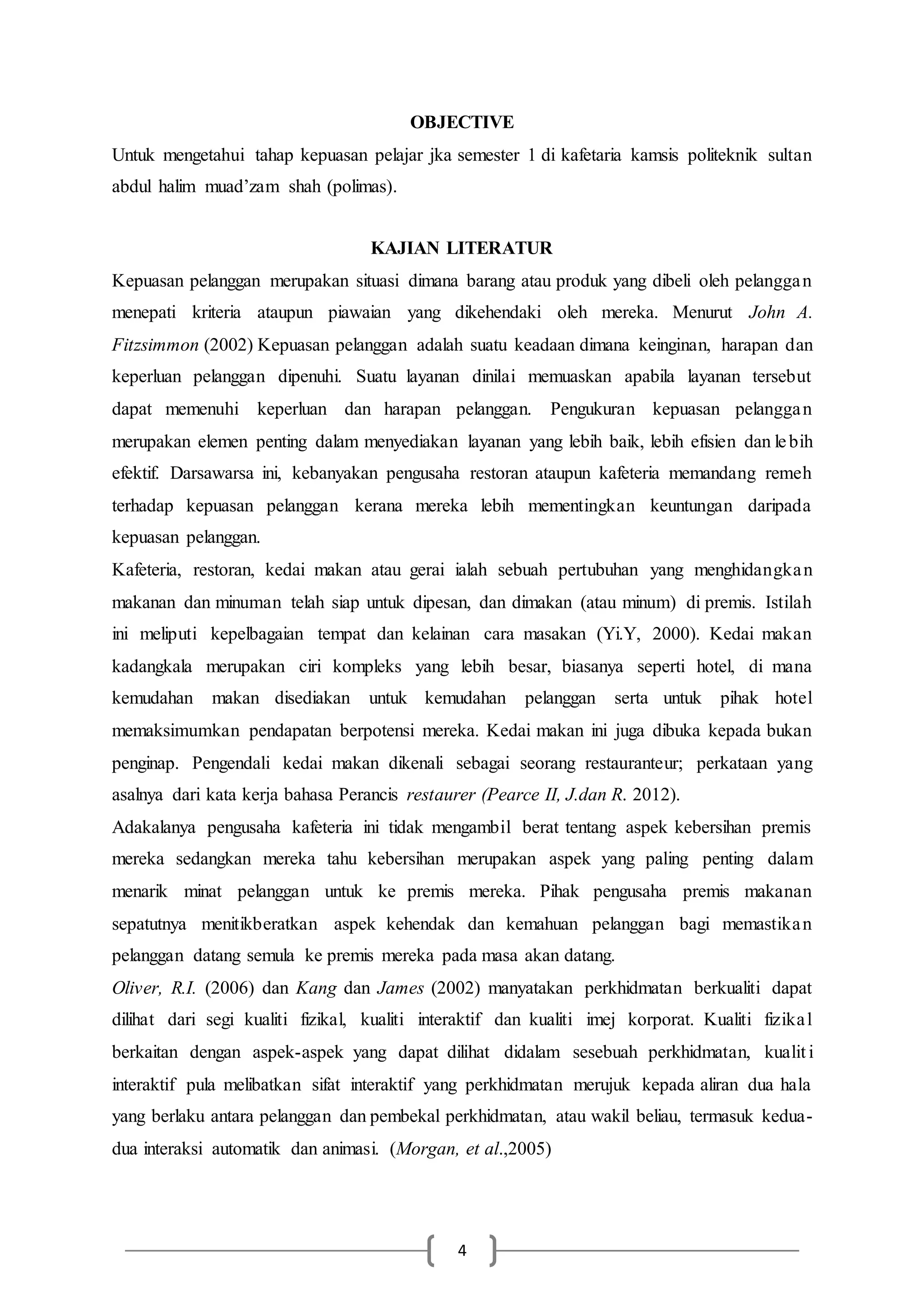 4
OBJECTIVE
Untuk mengetahui tahap kepuasan pelajar jka semester 1 di kafetaria kamsis politeknik sultan
abdul halim muad’zam shah (polimas).
KAJIAN LITERATUR
Kepuasan pelanggan merupakan situasi dimana barang atau produk yang dibeli oleh pelanggan
menepati kriteria ataupun piawaian yang dikehendaki oleh mereka. Menurut John A.
Fitzsimmon (2002) Kepuasan pelanggan adalah suatu keadaan dimana keinginan, harapan dan
keperluan pelanggan dipenuhi. Suatu layanan dinilai memuaskan apabila layanan tersebut
dapat memenuhi keperluan dan harapan pelanggan. Pengukuran kepuasan pelanggan
merupakan elemen penting dalam menyediakan layanan yang lebih baik, lebih efisien dan lebih
efektif. Darsawarsa ini, kebanyakan pengusaha restoran ataupun kafeteria memandang remeh
terhadap kepuasan pelanggan kerana mereka lebih mementingkan keuntungan daripada
kepuasan pelanggan.
Kafeteria, restoran, kedai makan atau gerai ialah sebuah pertubuhan yang menghidangkan
makanan dan minuman telah siap untuk dipesan, dan dimakan (atau minum) di premis. Istilah
ini meliputi kepelbagaian tempat dan kelainan cara masakan (Yi.Y, 2000). Kedai makan
kadangkala merupakan ciri kompleks yang lebih besar, biasanya seperti hotel, di mana
kemudahan makan disediakan untuk kemudahan pelanggan serta untuk pihak hotel
memaksimumkan pendapatan berpotensi mereka. Kedai makan ini juga dibuka kepada bukan
penginap. Pengendali kedai makan dikenali sebagai seorang restauranteur; perkataan yang
asalnya dari kata kerja bahasa Perancis restaurer (Pearce II, J.dan R. 2012).
Adakalanya pengusaha kafeteria ini tidak mengambil berat tentang aspek kebersihan premis
mereka sedangkan mereka tahu kebersihan merupakan aspek yang paling penting dalam
menarik minat pelanggan untuk ke premis mereka. Pihak pengusaha premis makanan
sepatutnya menitikberatkan aspek kehendak dan kemahuan pelanggan bagi memastikan
pelanggan datang semula ke premis mereka pada masa akan datang.
Oliver, R.I. (2006) dan Kang dan James (2002) manyatakan perkhidmatan berkualiti dapat
dilihat dari segi kualiti fizikal, kualiti interaktif dan kualiti imej korporat. Kualiti fizikal
berkaitan dengan aspek-aspek yang dapat dilihat didalam sesebuah perkhidmatan, kualit i
interaktif pula melibatkan sifat interaktif yang perkhidmatan merujuk kepada aliran dua hala
yang berlaku antara pelanggan dan pembekal perkhidmatan, atau wakil beliau, termasuk kedua-
dua interaksi automatik dan animasi. (Morgan, et al.,2005)
 
