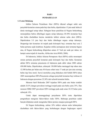 1
BAB I
PENDAHULUAN
1.1 Latar Belakang
Infeksi Saluran Pernafasan Akut (ISPA) dikenal sebagai salah satu
penyebab kematian utama pada bayi dan balita, diperkirakan 13 juta anak balita di
dunia meninggal setiap tahun. Sebagian besar penelitian di Negara berkembang
menunjukkan bahwa diberbagai negara setiap tahunnya 20-30% kematian bayi
dan balita disebabkan karena menderita infeksi saluran nafas akut (ISPA).
Diperkirakan 2-5 juta bayi dan balita diberbagai negara setiap tahunnya.
Duapertiga dari kematian ini terjadi pada kelompok bayi, terutama bayi usia 2
bulan pertama sejak kelahiran. Kejadian infeksi pernapasan akut terutama bagian
atas, di Negara berkembang dilaporkan antara 4-7 kali per anak per tahun, ini
hampir sama terjadi di Amerika, Afrika dan Asia (WHO, 2008).
Di Indonesia, Infeksi Saluran Pernapasan Akut (ISPA) selalu menempati
urutan pertama penyebab kematian pada kelompok bayi dan balita. Kematian
akibat ISPA terutama pneumonia di Indonesia pada akhir tahun 2000 sekitar
450.000 balita. Diperkirakan, sebanyak 150.000 balita meninggal tiap tahun atau
12.500 korban per bulan atau 416 kasus sehari atau 17 anak per jam atau seorang
balita tiap lima menit. Survei mortalitas yang dilakukan oleh Subdit ISPA tahun
2005 menempatkan ISPA/Pneumonia sebagai penyebab kematian bayi terbesar di
Indonesia dengan persentase 22,30% dari seluruh kematian balita.
Menurut hasil Riskesdas 2007 kejadian ISPA pada satu bulan terakhir
adalah 25,5% dengan prevalensi tertinggi terjadi pada usia balita yaitu 35%. Dan
menurut SDKI 2007 prevalensi ISPA tertinggi pada anak umur 24-35 bulan yaitu
sebanyak 14%.
Untuk dapat menanggulangi penyebaran ISPA tentu diperlukan
pengetahuan mengenai faktor-faktor risiko ISPA. Beberapa penelitian sudah
banyak dilakukan untuk mengetahui faktor pemicu maupun pencegah ISPA.
Di Negara berkembang, sekitar 24% infeksi saluran nafas kebanyakan
disebabkan oleh faktor-faktor yang berhubungan dengan lingkungan seperti
 